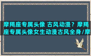 摩羯座专属头像 古风动漫？摩羯座专属头像女生动漫古风全身/摩羯座专属头像 古风动漫？摩羯座专属头像女生动漫古风全身-我的网站